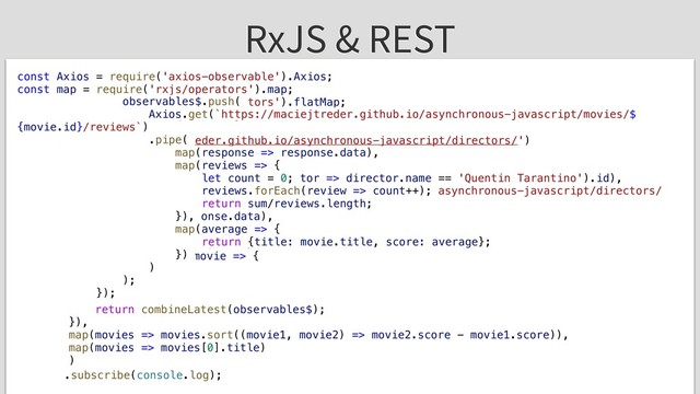 RxJS & REST
const Axios = require('axios-observable').Axios;
const map = require('rxjs/operators').map;
const flatMap = require('rxjs/operators').flatMap;
const combineLatest = require('rxjs').combineLatest;
Axios.get('https://maciejtreder.github.io/asynchronous-javascript/directors/')
.pipe(
map(response => response.data),
map(response => response.find(director => director.name == 'Quentin Tarantino').id),
flatMap(id => Axios.get(`https://maciejtreder.github.io/asynchronous-javascript/directors/
${id}/movies`)),
map(response => response.data),
flatMap(movies => {
const observables$ = [];
movies.forEach(movie => {
observables$.push(
Axios.get(`https://maciejtreder.github.io/asynchronous-javascript/movies/$
{movie.id}/reviews`)
.pipe(
map(response => response.data),
map(reviews => {
let count = 0;
reviews.forEach(review => count++);
return sum/reviews.length;
}),
map(average => {
return {title: movie.title, score: average};
})
)
);
});
return combineLatest(observables$);
}),
map(movies => movies.sort((movie1, movie2) => movie2.score - movie1.score)),
map(movies => movies[0].title)
)
.subscribe(console.log);
