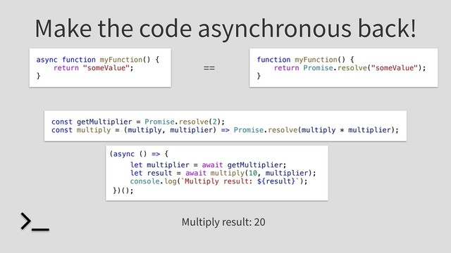 Make the code asynchronous back!
let multiplier = getMultiplier;
let result = multiply(10, multiplier);
console.log(`Multiply result: ${result}`);
await
await
(async () => {
})();
async function myFunction() {
return "someValue";
}
==
function myFunction() {
return Promise.resolve("someValue");
}
Multiply result: 20
const getMultiplier = Promise.resolve(2);
const multiply = (multiply, multiplier) => Promise.resolve(multiply * multiplier);
