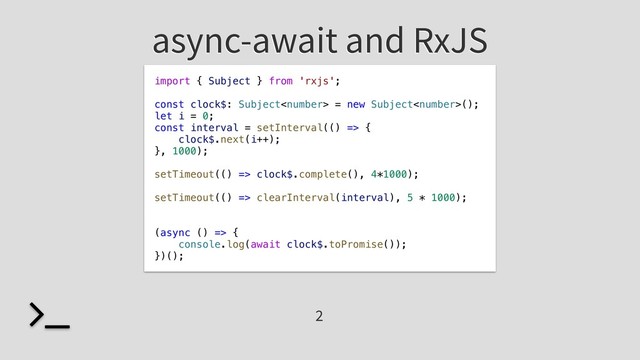 async-await and RxJS
import { Subject } from 'rxjs';
const clock$: Subject = new Subject();
let i = 0;
const interval = setInterval(() => {
clock$.next(i++);
}, 1000);
setTimeout(() => clock$.complete(), 4*1000);
setTimeout(() => clearInterval(interval), 5 * 1000);
(async () => {
console.log(await clock$.toPromise());
})();
2
