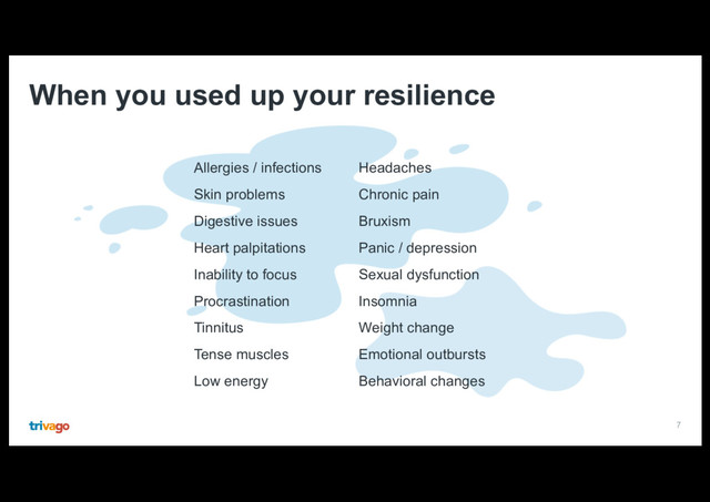 7
When you used up your resilience
Allergies / infections
Skin problems
Digestive issues
Heart palpitations
Inability to focus
Procrastination
Tinnitus
Tense muscles
Low energy
Headaches
Chronic pain
Bruxism
Panic / depression
Sexual dysfunction
Insomnia
Weight change
Emotional outbursts
Behavioral changes
