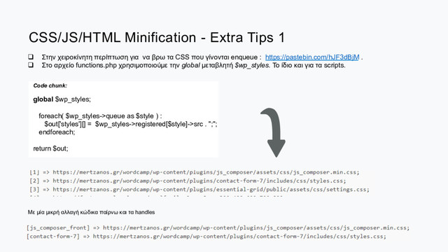 CSS/JS/HTML Minification - Extra Tips 1
q  Στην χειροκίνητη περίπτωση για να βρω τα CSS που γίνονται enqueue : https://pastebin.com/hJF3dBjM .
q  Στo αρχείο functions.php χρησιµοποιούµε την global µεταβλητή $wp_styles. Το ίδιο και για τα scripts.
Code chunk:
global $wp_styles;
foreach( $wp_styles->queue as $style ) :
$out['styles'][] = $wp_styles->registered[$style]->src . ";";
endforeach;
return $out;
Με µία µικρή αλλαγή κώδικα παίρνω και τα handles

