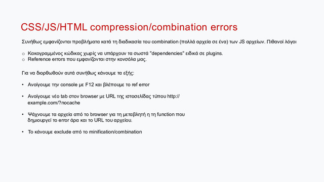 CSS/JS/HTML compression/combination errors
Συνήθως εµφανίζονται προβλήµατα κατά τη διαδικασία του combination (πολλά αρχεία σε ένα) των JS αρχείων. Πιθανοί λόγοι
o  Κακογραµµένος κώδικας χωρίς να υπάρχουν τα σωστά "dependencies" ειδικά σε plugins.
o  Reference errors που εµφανίζονται στην κονσόλα µας.
Για να διορθωθούν αυτά συνήθως κάνουµε τα εξής:
•  Ανοίγουµε την console µε F12 και βλέπουµε το ref error
•  Ανοίγουµε νέο tab στον browser µε URL της ιστοσελίδας τύπου http://
example.com/?nocache
•  Ψάχνουµε τα αρχεία από το browser για τη µεταβλητή η τη function που
δηµιουργεί το error άρα και το URL του αρχείου.
•  Το κάνουµε exclude από το minification/combination
