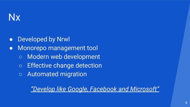 Nx
● Developed by Nrwl
● Monorepo management tool
○ Modern web development
○ Effective change detection
○ Automated migration
6
“Develop like Google, Facebook and Microsoft”

