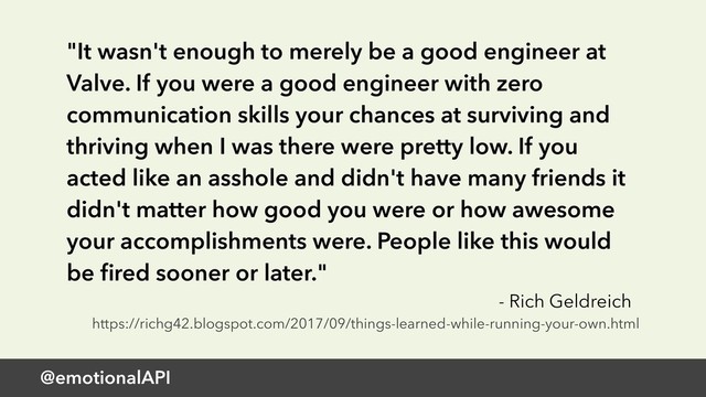 @emotionalAPI
"It wasn't enough to merely be a good engineer at
Valve. If you were a good engineer with zero
communication skills your chances at surviving and
thriving when I was there were pretty low. If you
acted like an asshole and didn't have many friends it
didn't matter how good you were or how awesome
your accomplishments were. People like this would
be ﬁred sooner or later."
- Rich Geldreich
https://richg42.blogspot.com/2017/09/things-learned-while-running-your-own.html
