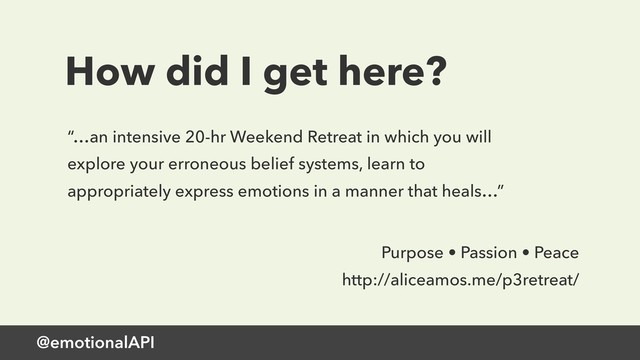 @emotionalAPI
How did I get here?
“…an intensive 20-hr Weekend Retreat in which you will
explore your erroneous belief systems, learn to
appropriately express emotions in a manner that heals…”
Purpose • Passion • Peace
http://aliceamos.me/p3retreat/
