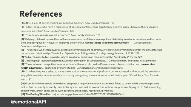 @emotionalAPI
References
[1],[2] “…a lack of power impairs our cognitive function.’ Amy Cuddy, Presence 119
[3] “In fact, people who have a high sense of personal control…cope signiﬁcantly better in crisis…because their executive
functions are intact” Amy Cuddy, Presence, 136
[4] “Powerlessness makes us self-absorbed” Amy Cuddy, Presence 121
[5] “Helping children improve their self-awareness and confidence, manage their disturbing emotional impulses and increase
their empathy pays off not just in improved behavior but in measurable academic achievement.” — Daniel Goleman,
Emotional Intelligence xi
[6] “The [people who feel] powerful process information more abstractly, integrating information to extract the gist, detecting
patterns and relationships” Smith, P.K., Dijkterhuis, A, & Wigbuldus, D.H. Psychology Science, 19, 1258-1259
[7] “Subjects made to feel powerful judged emotional expression more accurately.” Amy Cuddy, Presence 127
[8] “…having high leadership potential were far stronger in EI competencies…” Daniel Goleman, Emotional Intelligence xiii
[9] “Those who can mange their emotional lives with more calm and self-awareness … have … distinct and measurable
health advantage … confirmed by many studies” Daniel Goleman, Emotional Intelligence xi
[10] “…when they were asked to name the emotion, the ventrolateral prefrontal cortex activated and reduced the emotional
amygdala reactivity. In other words, consciously recognizing the emotions reduced their impact.” David Rock, Your Brain At
Work 127
[11] Gross found that people who tried to suppress a negative emotional experience failed to do so. While they thought they
looked fine outwardly, inwardly their limbic system was just as aroused as without suppression. Trying not to feel something
doesn’t work, and in some cases even backfires. David Rock, Your Brain At Work 119
[12] The Feeling Wheel http://journals.sagepub.com/doi/abs/10.1177/036215378201200411
