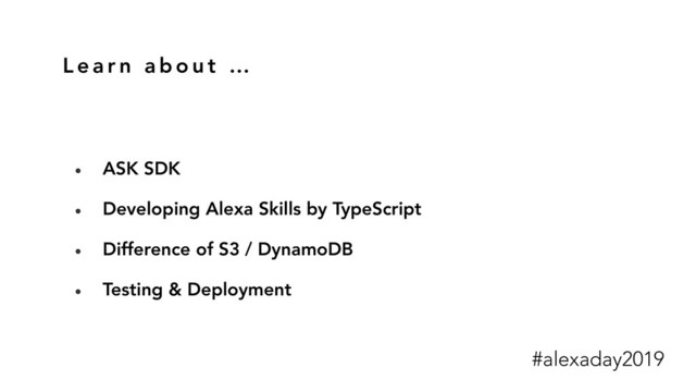 L e a r n a b o u t …
• ASK SDK
• Developing Alexa Skills by TypeScript
• Difference of S3 / DynamoDB
• Testing & Deployment
#alexaday2019
