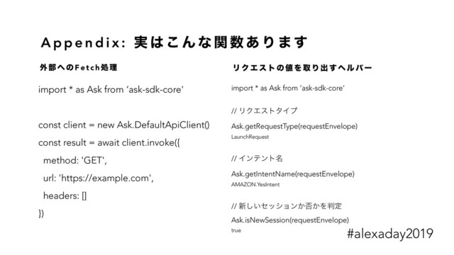 A p p e n d i x : ࣮ ͸ ͜ Μ ͳ ؔ ਺ ͋ Γ · ͢
import * as Ask from ‘ask-sdk-core'
const client = new Ask.DefaultApiClient()
const result = await client.invoke({
method: 'GET',
url: 'https://example.com',
headers: []
})
import * as Ask from ‘ask-sdk-core’
// ϦΫΤετλΠϓ
Ask.getRequestType(requestEnvelope)
LaunchRequest
// Πϯςϯτ໊
Ask.getIntentName(requestEnvelope)
AMAZON.YesIntent
// ৽͍͠ηογϣϯ͔൱͔Λ൑ఆ
Ask.isNewSession(requestEnvelope)
true
֎ ෦ ΁ ͷ F e t c h ॲ ཧ Ϧ Ϋ Τ ε τ ͷ ஋ Λ औ Γ ग़ ͢ ϔ ϧ ύ ʔ
#alexaday2019
