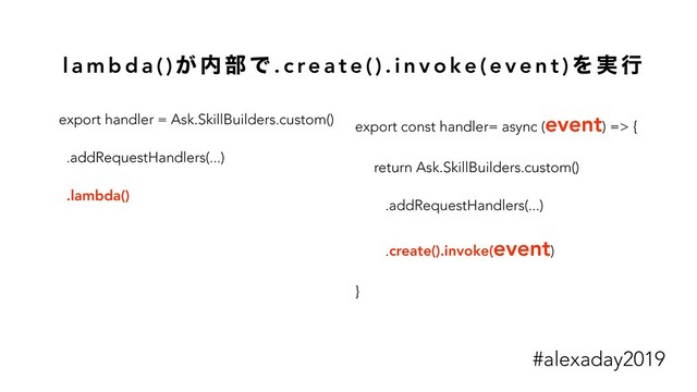 l a m b d a ( ) ͕ ಺ ෦ Ͱ . c re a t e ( ) . i n v o k e ( e v e n t ) Λ ࣮ ߦ
export handler = Ask.SkillBuilders.custom()
.addRequestHandlers(...)
.lambda()
export const handler= async (event) => {
return Ask.SkillBuilders.custom()
.addRequestHandlers(...)
.create().invoke(event)
}
#alexaday2019
