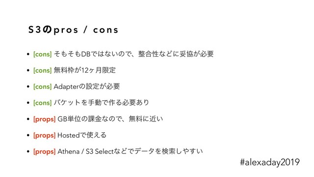 S 3 ͷ p ro s / c o n s
• [cons] ͦ΋ͦ΋DBͰ͸ͳ͍ͷͰɺ੔߹ੑͳͲʹଥڠ͕ඞཁ
• [cons] ແྉ࿮͕12ϲ݄ݶఆ
• [cons] Adapterͷઃఆ͕ඞཁ
• [cons] όέοτΛखಈͰ࡞Δඞཁ͋Γ
• [props] GB୯Ґͷ՝ۚͳͷͰɺແྉʹ͍ۙ
• [props] HostedͰ࢖͑Δ
• [props] Athena / S3 SelectͳͲͰσʔλΛݕࡧ͠΍͍͢
#alexaday2019
