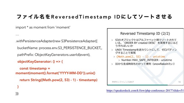 ϑ Ν Πϧ ໊ Λ R e v e r s e d T i m e s t a m p I D ʹ ͯ͠ ι ʔ τ ͞ ͤ Δ
import * as moment from ‘moment'
…
.withPersistenceAdapter(new S3PersistenceAdapter({
bucketName: process.env.S3_PERSISTENCE_BUCKET,,
pathPrefix: ObjectKeyGenerators.userId(event),
objectKeyGenerator: () => {
const timestamp =
moment(moment().format('YYYY-MM-DD')).unix()
return String((Math.pow(2, 53) - 1) - timestamp)
}
}))
https://speakerdeck.com/k1low/php-conference-2017?slide=51
