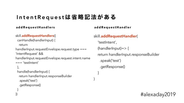 I n t e n t R e q u e s t ͸ ল ུ ه ๏ ͕ ͋ Δ
skill.addRequestHandlers({
canHandle(handlerInput) {
return
handlerInput.requestEnvelope.request.type ===
'IntentRequest' &&
handlerInput.requestEnvelope.request.intent.name
=== 'testIntent'
},
handle(handlerInput) {
return handlerInput.responseBuilder
.speak('test')
.getResponse()
}
})
a d d R e q u e s t H a n d l e r s a d d R e q u e s t H a n d l e r
skill.addRequestHandler(
‘testIntent',
(handlerInput)=> {
return handlerInput.responseBuilder
.speak('test')
.getResponse()
}
)
#alexaday2019

