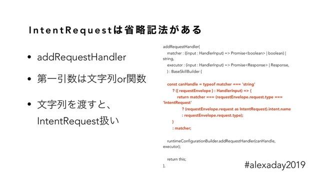I n t e n t R e q u e s t ͸ ল ུ ه ๏ ͕ ͋ Δ
addRequestHandler(
matcher : ((input : HandlerInput) => Promise | boolean) |
string,
executor : (input : HandlerInput) => Promise | Response,
) : BaseSkillBuilder {
const canHandle = typeof matcher === 'string'
? ({ requestEnvelope } : HandlerInput) => {
return matcher === (requestEnvelope.request.type ===
'IntentRequest'
? (requestEnvelope.request as IntentRequest).intent.name
: requestEnvelope.request.type);
}
: matcher;
runtimeConfigurationBuilder.addRequestHandler(canHandle,
executor);
return this;
},
• addRequestHandler
• ୈҰҾ਺͸จࣈྻorؔ਺
• จࣈྻΛ౉͢ͱɺ
IntentRequestѻ͍
#alexaday2019
