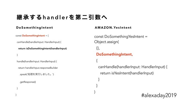 ܧ ঝ ͢ Δ h a n d l e r Λ ୈ ೋ Ҿ ਺ ΁
const DoSomethingIntent = {
canHandle(handlerInput: HandlerInput) {
return isDoSomethingIntent(handlerInput)
}
handle(handlerInput: HandlerInput) {
return handlerInput.responseBuilder
.speak('ॲཧΛ࣮ߦ͠·ͨ͠ɻ')
.getResponse()
}
}
const DoSomethingYesIntent =
Object.assign(
{},
DoSomethingIntent,
{
canHandle(handlerInput: HandlerInput) {
return isYesIntent(handlerInput)
}
}
)
D o S o m e t h i n g I n t e n t A M A Z O N . Ye s I n t e n t
#alexaday2019
