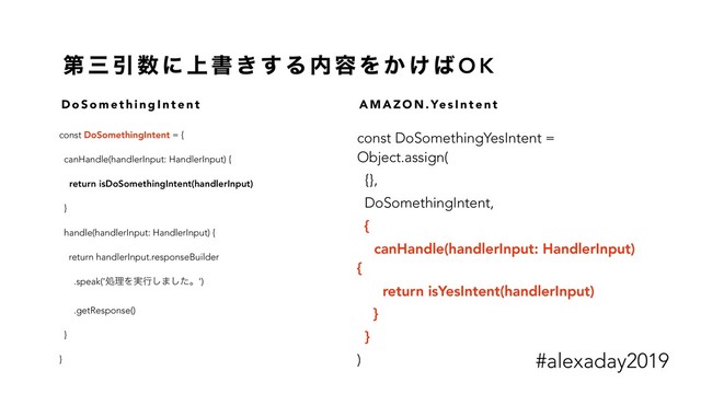ୈ ࡾ Ҿ ਺ ʹ ্ ॻ ͖ ͢ Δ ಺ ༰ Λ ͔ ͚ ͹ O K
const DoSomethingIntent = {
canHandle(handlerInput: HandlerInput) {
return isDoSomethingIntent(handlerInput)
}
handle(handlerInput: HandlerInput) {
return handlerInput.responseBuilder
.speak('ॲཧΛ࣮ߦ͠·ͨ͠ɻ')
.getResponse()
}
}
const DoSomethingYesIntent =
Object.assign(
{},
DoSomethingIntent,
{
canHandle(handlerInput: HandlerInput)
{
return isYesIntent(handlerInput)
}
}
)
D o S o m e t h i n g I n t e n t A M A Z O N . Ye s I n t e n t
#alexaday2019
