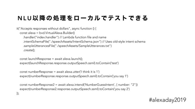 N L U Ҏ ߱ ͷ ॲ ཧ Λ ϩ ʔ Χ ϧ Ͱ ςε τ Ͱ ͖ Δ
it("Accepts responses without dollars", async function () {
const alexa = bvd.VirtualAlexa.Builder()
.handler("index.handler") // Lambda function file and name
.intentSchemaFile("./speechAssets/IntentSchema.json") // Uses old-style intent schema
.sampleUtterancesFile("./speechAssets/SampleUtterances.txt")
.create();
const launchResponse = await alexa.launch();
expect(launchResponse.response.outputSpeech.ssml).toContain(‘test')
const numberResponse = await alexa.utter('I think it is 1')
expect(numberResponse.response.outputSpeech.ssml).toContain('you say 1’)
const numberResponse2 = await alexa.intend('NumberGuessIntent', { number: "2"})
expect(numberResponse2.response.outputSpeech.ssml).toContain('you say 2')
});
#alexaday2019
