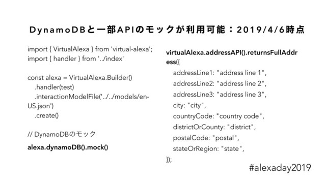 D y n a m o D B ͱ Ұ ෦ A P I ͷ Ϟ ο Ϋ ͕ ར ༻ Մ ೳ ɿ 2 0 1 9 / 4 / 6 ࣌ ఺
import { VirtualAlexa } from 'virtual-alexa';
import { handler } from '../index'
const alexa = VirtualAlexa.Builder()
.handler(test)
.interactionModelFile('../../models/en-
US.json')
.create()
// DynamoDBͷϞοΫ
alexa.dynamoDB().mock()
virtualAlexa.addressAPI().returnsFullAddr
ess({
addressLine1: "address line 1",
addressLine2: "address line 2",
addressLine3: "address line 3",
city: "city",
countryCode: "country code",
districtOrCounty: "district",
postalCode: "postal",
stateOrRegion: "state",
});
#alexaday2019
