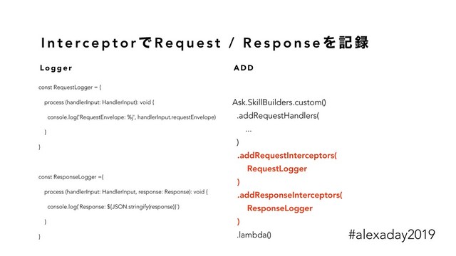 I n t e rc e p t o r Ͱ R e q u e s t / R e s p o n s e Λ ه ࿥
const RequestLogger = {
process (handlerInput: HandlerInput): void {
console.log('RequestEnvelope: %j', handlerInput.requestEnvelope)
}
}
const ResponseLogger ={
process (handlerInput: HandlerInput, response: Response): void {
console.log(`Response: ${JSON.stringify(response)}`)
}
}
Ask.SkillBuilders.custom()
.addRequestHandlers(
...
)
.addRequestInterceptors(
RequestLogger
)
.addResponseInterceptors(
ResponseLogger
)
.lambda()
L o g g e r A D D
#alexaday2019
