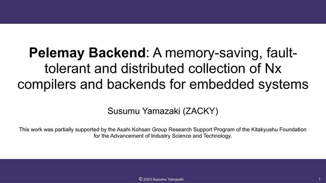 Pelemay Backend: A memory-saving, fault-
tolerant and distributed collection of Nx
compilers and backends for embedded systems
Susumu Yamazaki (ZACKY)


This work was partially supported by the Asahi Kohsan Group Research Support Program of the Kitakyushu Foundation
for the Advancement of Industry Science and Technology.
1
©︎
2023 Susumu Yamazaki
