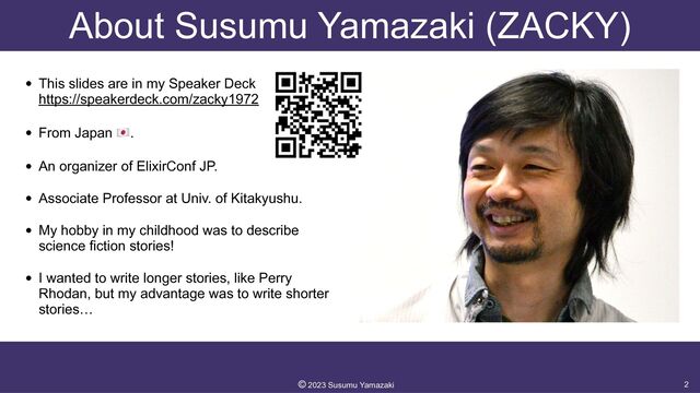 About Susumu Yamazaki (ZACKY)
• This slides are in my Speaker Deck
 
https://speakerdeck.com/zacky1972


• From Japan 🇯🇵.


• An organizer of ElixirConf JP.


• Associate Professor at Univ. of Kitakyushu.


• My hobby in my childhood was to describe
science fiction stories!


• I wanted to write longer stories, like Perry
Rhodan, but my advantage was to write shorter
stories…
2
©︎
2023 Susumu Yamazaki
