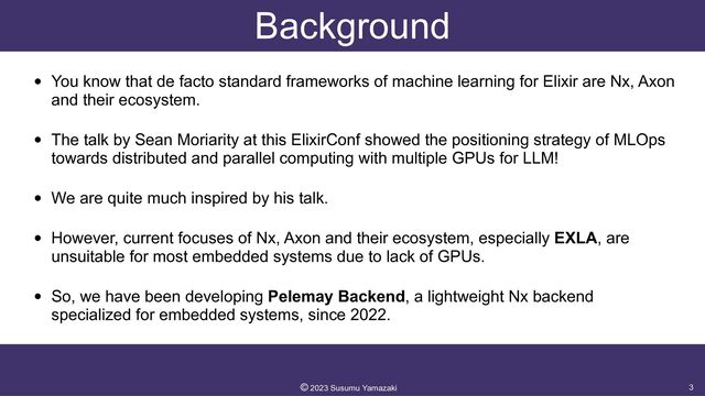 Background
• You know that de facto standard frameworks of machine learning for Elixir are Nx, Axon
and their ecosystem.


• The talk by Sean Moriarity at this ElixirConf showed the positioning strategy of MLOps
towards distributed and parallel computing with multiple GPUs for LLM!


• We are quite much inspired by his talk.


• However, current focuses of Nx, Axon and their ecosystem, especially EXLA, are
unsuitable for most embedded systems due to lack of GPUs.


• So, we have been developing Pelemay Backend, a lightweight Nx backend
specialized for embedded systems, since 2022.
3
©︎
2023 Susumu Yamazaki
