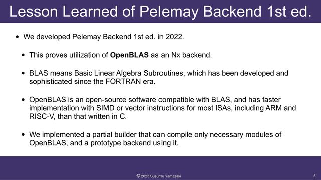 Lesson Learned of Pelemay Backend 1st ed.
• We developed Pelemay Backend 1st ed. in 2022.


• This proves utilization of OpenBLAS as an Nx backend.


• BLAS means Basic Linear Algebra Subroutines, which has been developed and
sophisticated since the FORTRAN era.


• OpenBLAS is an open-source software compatible with BLAS, and has faster
implementation with SIMD or vector instructions for most ISAs, including ARM and
RISC-V, than that written in C.


• We implemented a partial builder that can compile only necessary modules of
OpenBLAS, and a prototype backend using it.
5
©︎
2023 Susumu Yamazaki
