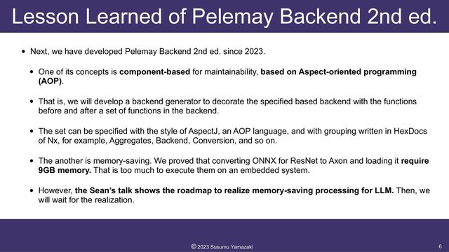Lesson Learned of Pelemay Backend 2nd ed.
• Next, we have developed Pelemay Backend 2nd ed. since 2023.


• One of its concepts is component-based for maintainability, based on Aspect-oriented programming
(AOP).


• That is, we will develop a backend generator to decorate the specified based backend with the functions
before and after a set of functions in the backend.


• The set can be specified with the style of AspectJ, an AOP language, and with grouping written in HexDocs
of Nx, for example, Aggregates, Backend, Conversion, and so on.


• The another is memory-saving. We proved that converting ONNX for ResNet to Axon and loading it require
9GB memory. That is too much to execute them on an embedded system.


• However, the Sean’s talk shows the roadmap to realize memory-saving processing for LLM. Then, we
will wait for the realization.
6
©︎
2023 Susumu Yamazaki
