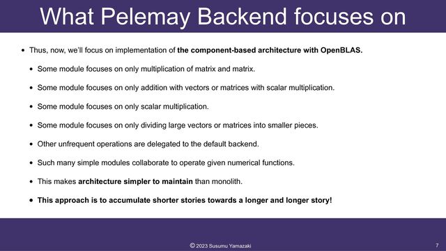What Pelemay Backend focuses on
• Thus, now, we’ll focus on implementation of the component-based architecture with OpenBLAS.


• Some module focuses on only multiplication of matrix and matrix.


• Some module focuses on only addition with vectors or matrices with scalar multiplication.


• Some module focuses on only scalar multiplication.


• Some module focuses on only dividing large vectors or matrices into smaller pieces.


• Other unfrequent operations are delegated to the default backend.


• Such many simple modules collaborate to operate given numerical functions.


• This makes architecture simpler to maintain than monolith.


• This approach is to accumulate shorter stories towards a longer and longer story!
7
©︎
2023 Susumu Yamazaki
