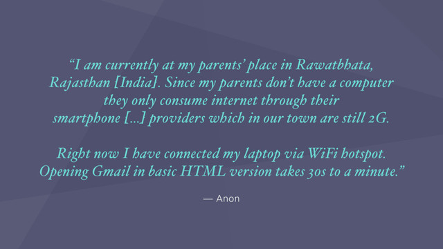 — Anon
“I am currently at my parents’ place in Rawatbhata,
Rajasthan [India]. Since my parents don’t have a computer
they only consume internet through their
smartphone […] providers which in our town are still 2G.
Right now I have connected my laptop via WiFi hotspot.
Opening Gmail in basic HTML version takes 30s to a minute.”
