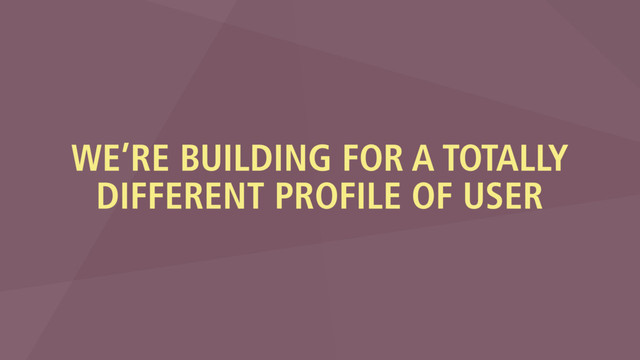 WE’RE BUILDING FOR A TOTALLY
DIFFERENT PROFILE OF USER
