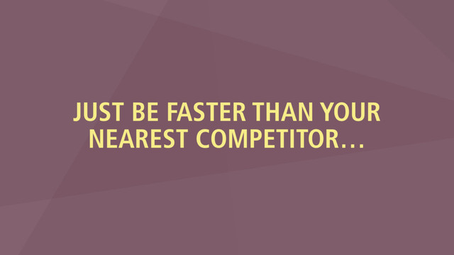 JUST BE FASTER THAN YOUR
NEAREST COMPETITOR…
