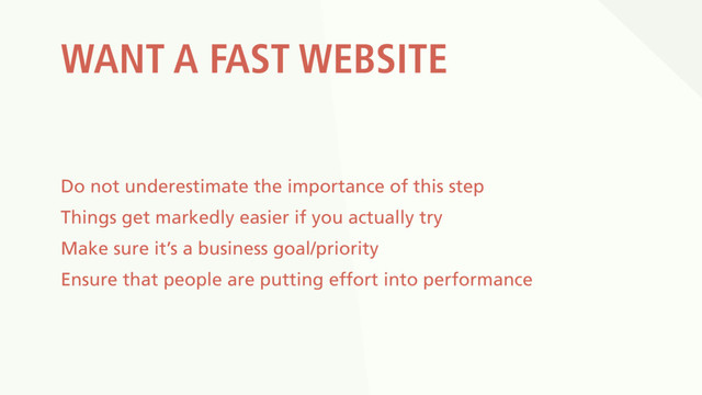 WANT A FAST WEBSITE
Do not underestimate the importance of this step
Things get markedly easier if you actually try
Make sure it’s a business goal/priority
Ensure that people are putting effort into performance
