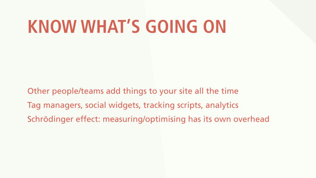 KNOW WHAT’S GOING ON
Other people/teams add things to your site all the time
Tag managers, social widgets, tracking scripts, analytics
Schrödinger effect: measuring/optimising has its own overhead
