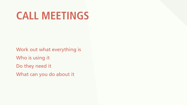 CALL MEETINGS
Work out what everything is
Who is using it
Do they need it
What can you do about it
