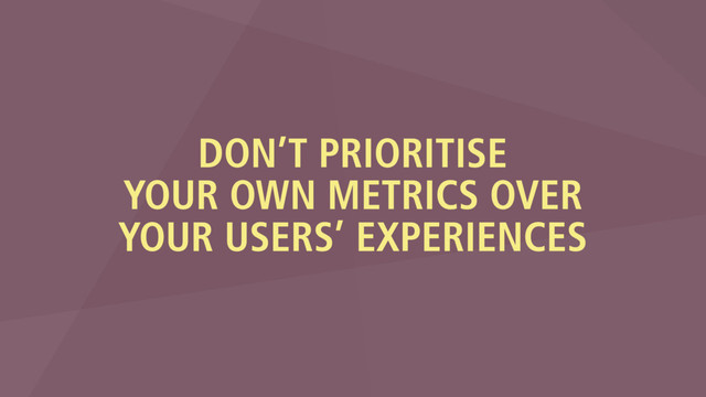 DON’T PRIORITISE
YOUR OWN METRICS OVER
YOUR USERS’ EXPERIENCES
