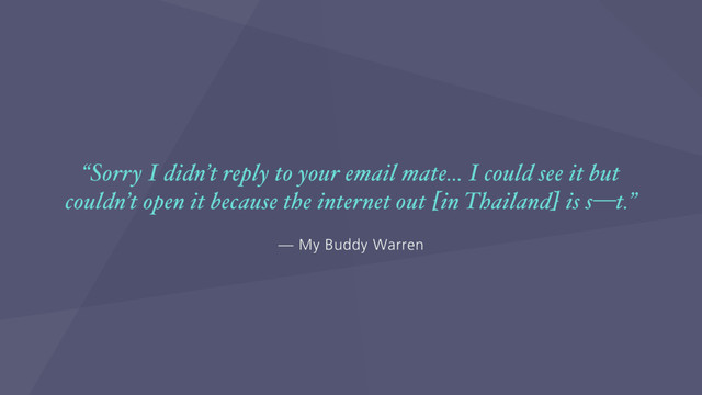 — My Buddy Warren
“Sorry I didn’t reply to your email mate… I could see it but
couldn’t open it because the internet out [in Thailand] is s—t.”
