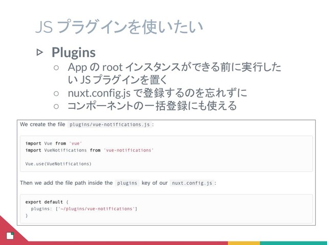 JS プラグインを使いたい
▷ Plugins
○ App の root インスタンスができる前に実行した
い JS プラグインを置く
○ nuxt.config.js で登録するのを忘れずに
○ コンポーネントの一括登録にも使える
