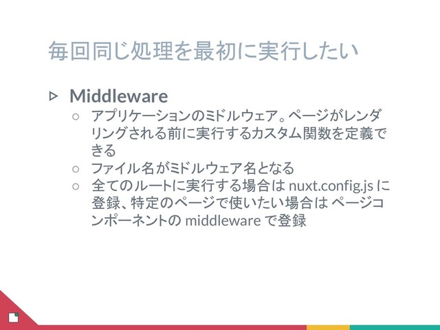 毎回同じ処理を最初に実行したい
▷ Middleware
○ アプリケーションのミドルウェア。ページがレンダ
リングされる前に実行するカスタム関数を定義で
きる
○ ファイル名がミドルウェア名となる
○ 全てのルートに実行する場合は nuxt.config.js に
登録、特定のページで使いたい場合は ページコ
ンポーネントの middleware で登録
