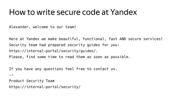How to write secure code at Yandex
Alexander, welcome to our team!
Here at Yandex we make beautiful, functional, fast AND secure services!
Security team had prepared security guides for you:
https://internal-portal/security/guides/.
Please, find some time to read them as soon as possible.
If you have any questions feel free to contact us.
--
Product Security Team
https://internal-portal/security/
