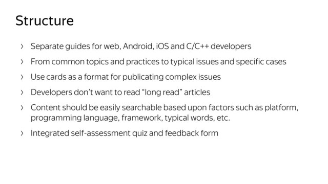 Structure
Separate guides for web, Android, iOS and C/C++ developers
From common topics and practices to typical issues and specific cases
Use cards as a format for publicating complex issues
Developers don’t want to read “long read” articles
Content should be easily searchable based upon factors such as platform,
programming language, framework, typical words, etc.
Integrated self-assessment quiz and feedback form
