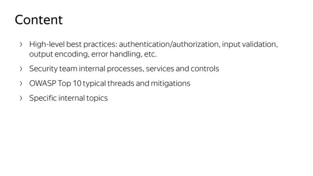 Content
High-level best practices: authentication/authorization, input validation,
output encoding, error handling, etc.
Security team internal processes, services and controls
OWASP Top 10 typical threads and mitigations
Specific internal topics
