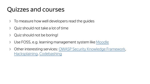 Quizzes and courses
To measure how well developers read the guides
Quiz should not take a lot of time
Quiz should not be boring!
Use FOSS, e.g. learning management system like Moodle
Other interesting services: OWASP Security Knowledge Framework,
Hacksplaining, Codebashing
