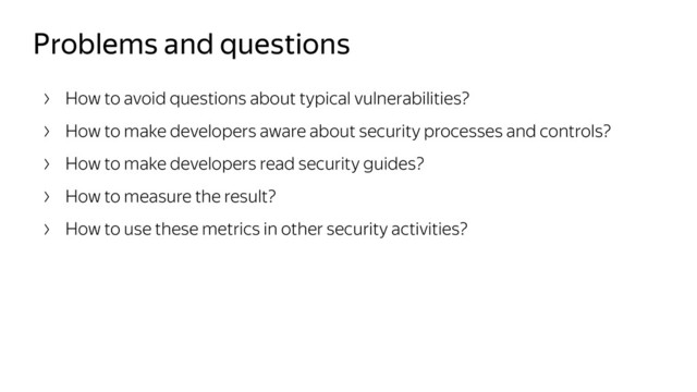 Problems and questions
How to avoid questions about typical vulnerabilities?
How to make developers aware about security processes and controls?
How to make developers read security guides?
How to measure the result?
How to use these metrics in other security activities?
