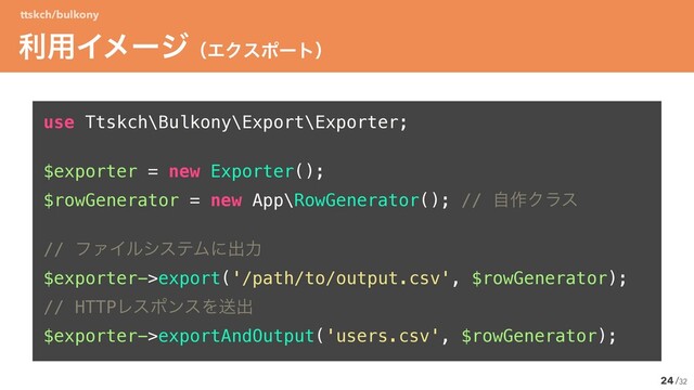 /32
use Ttskch\Bulkony\Export\Exporter;ʊ


$exporter = new Exporter();ʊ


$rowGenerator = new App\RowGenerator(); // ࣗ࡞Ϋϥε


// ϑΝΠϧγεςϜʹग़ྗ


$exporter->export('/path/to/output.csv', $rowGenerator);ʊ


// HTTPϨεϙϯεΛૹग़


$exporter->exportAndOutput('users.csv', $rowGenerator);
24
ར༻ΠϝʔδʢΤΫεϙʔτʣ
ttskch/bulkony
