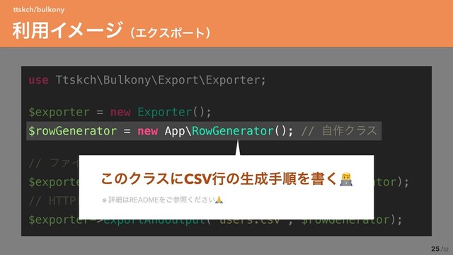 /32
use Ttskch\Bulkony\Export\Exporter;ʊ


$exporter = new Exporter();ʊ


$rowGenerator = new App\RowGenerator(); // ࣗ࡞Ϋϥε


// ϑΝΠϧγεςϜʹग़ྗ


$exporter->export('/path/to/output.csv', $rowGenerator);ʊ


// HTTPϨεϙϯεΛૹग़


$exporter->exportAndOutput('users.csv', $rowGenerator);
25
ར༻ΠϝʔδʢΤΫεϙʔτʣ
ttskch/bulkony
͜ͷΫϥεʹCSVߦͷੜ੒खॱΛॻ͘👨💻
※ ৄࡉ͸READMEΛ͝ࢀর͍ͩ͘͞🙏
