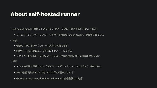 About self-hosted runner
• self-hosted runner=ॴ༗͍ͯ͠ΔϚγϯͰϫʔΫϑϩʔ࣮ߦ͢ΔγεςϜɾϗετ


• ϩʔΧϧϚγϯͰϫʔΫϑϩʔΛ࣮ߦ͢ΔͨΊͷrunnerʢagentʣ͕ఏڙ͞Ε͍ͯΔ


• ಛ௃


• ೚ҙͷϚγϯΛϫʔΫϑϩʔͷ࣮ߦʹར༻Ͱ͖Δ


• ։ൃπʔϧ΋ඞཁʹԠͯࣗ͡༝ʹΠϯετʔϧͰ͖Δ


• ϓϥΠϕʔτϦϙδτϦͰͷϫʔΫϑϩʔͷ࣮ߦ࣌ؒʹର͢Δྉ͕ۚൃੜ͠ͳ͍


• ੍໿


• Ϛγϯͷ؅ཧɾӡ༻ίετʢOSͷΞοϓσʔτ΍ιϑτ΢ΣΞͳͲʣ͸ࣗ෼΋ͪ


• VMͷػೳ͸ఏڙ͞Ε͍ͯͳ͍ͷͰΰϛ͕࢒ͬͨΓ͢Δ


• GitHub-hosted runnerͱself-hosted runnerͷ࢓༷ࠩҟ΁ͷରԠ


-
