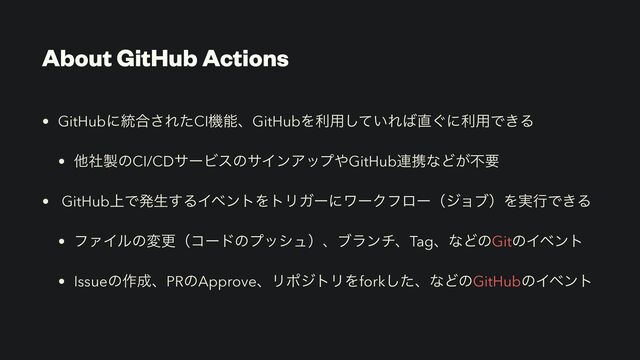 About GitHub Actions
• GitHubʹ౷߹͞ΕͨCIػೳɺGitHubΛར༻͍ͯ͠Ε͹௚͙ʹར༻Ͱ͖Δ


• ଞࣾ੡ͷCI/CDαʔϏεͷαΠϯΞοϓ΍GitHub࿈ܞͳͲ͕ෆཁ


• GitHub্Ͱൃੜ͢ΔΠϕϯτΛτϦΨʔʹϫʔΫϑϩʔʢδϣϒʣΛ࣮ߦͰ͖Δ


• ϑΝΠϧͷมߋʢίʔυͷϓογϡʣɺϒϥϯνɺTagɺͳͲͷGitͷΠϕϯτ


• Issueͷ࡞੒ɺPRͷApproveɺϦϙδτϦΛforkͨ͠ɺͳͲͷGitHubͷΠϕϯτ

