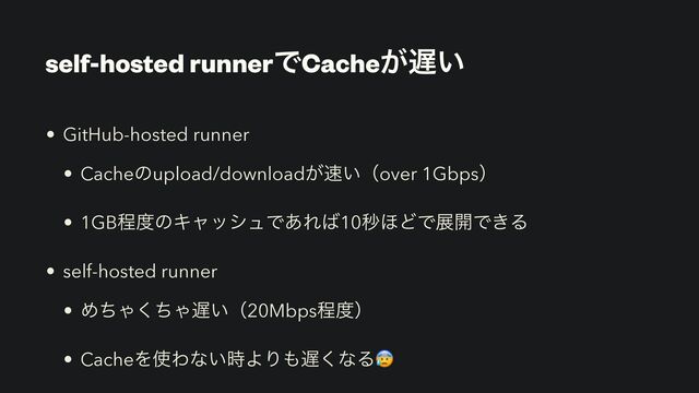 self-hosted runnerͰCache͕஗͍
• GitHub-hosted runner


• Cacheͷupload/download͕଎͍ʢover 1Gbpsʣ


• 1GBఔ౓ͷΩϟογϡͰ͋Ε͹10ඵ΄ͲͰల։Ͱ͖Δ


• self-hosted runner


• ΊͪΌͪ͘Ό஗͍ʢ20Mbpsఔ౓ʣ


• CacheΛ࢖Θͳ͍࣌ΑΓ΋஗͘ͳΔ😰

