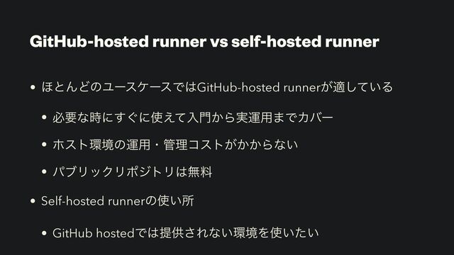 GitHub-hosted runner vs self-hosted runner
• ΄ͱΜͲͷϢʔεέʔεͰ͸GitHub-hosted runner͕ద͍ͯ͠Δ


• ඞཁͳ࣌ʹ͙͢ʹ࢖͑ͯೖ໳͔Β࣮ӡ༻·ͰΧόʔ


• ϗετ؀ڥͷӡ༻ɾ؅ཧίετ͕͔͔Βͳ͍


• ύϒϦοΫϦϙδτϦ͸ແྉ


• Self-hosted runnerͷ࢖͍ॴ


• GitHub hostedͰ͸ఏڙ͞Εͳ͍؀ڥΛ࢖͍͍ͨ
