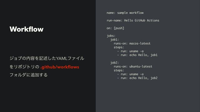 Work
fl
ow
name: sample workflow
run-name: Hello GitHub Actions
on: [push]
jobs:
job1:
runs-on: macos-latest
steps:
- run: uname -a
- run: echo Hello, job1
job2:
runs-on: ubuntu-latest
steps:
- run: uname -a
- run: echo Hello, job2
δϣϒͷ಺༰Λهड़ͨ͠YAMLϑΝΠϧ
ΛϦϙδτϦͷ .github/work
fl
ows
ϑΥϧμʹ௥Ճ͢Δ
